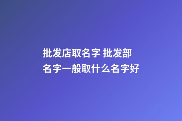 批发店取名字 批发部名字一般取什么名字好-第1张-店铺起名-玄机派